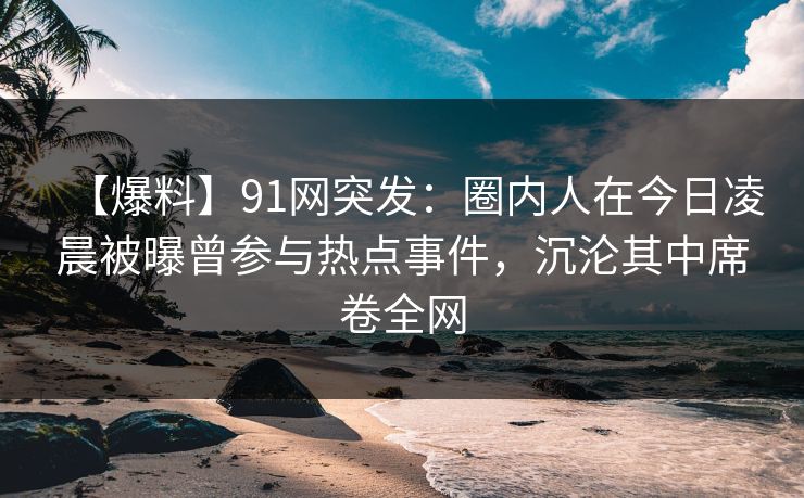 【爆料】91网突发：圈内人在今日凌晨被曝曾参与热点事件，沉沦其中席卷全网