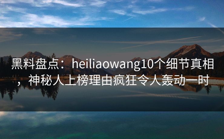 黑料盘点：heiliaowang10个细节真相，神秘人上榜理由疯狂令人轰动一时