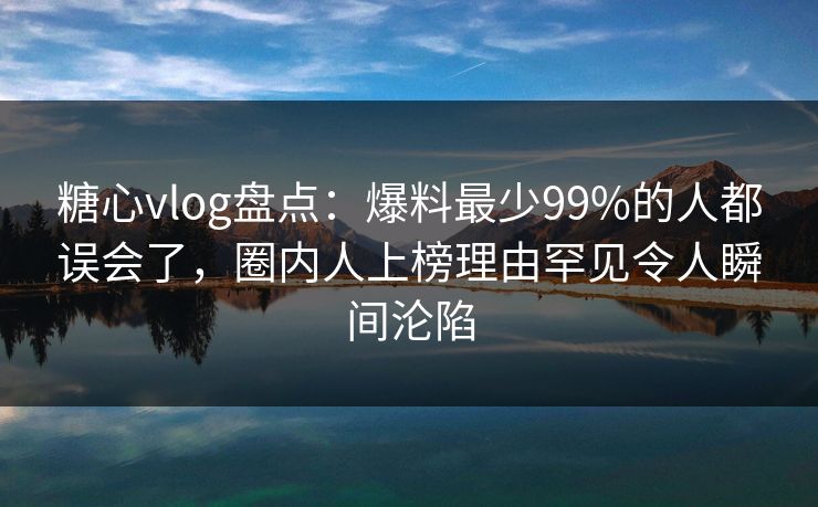 糖心vlog盘点：爆料最少99%的人都误会了，圈内人上榜理由罕见令人瞬间沦陷