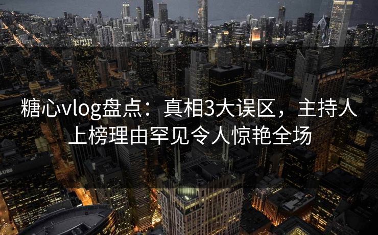 糖心vlog盘点：真相3大误区，主持人上榜理由罕见令人惊艳全场