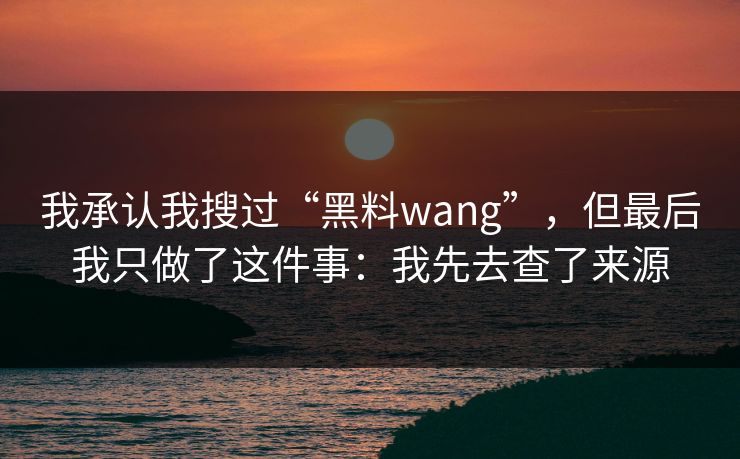 我承认我搜过“黑料wang”，但最后我只做了这件事：我先去查了来源