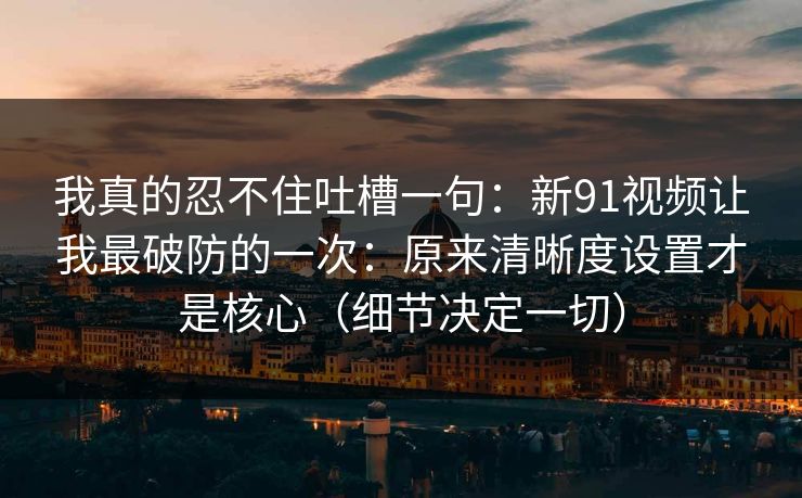 我真的忍不住吐槽一句:新91视频让我最破防的一次:原来清晰度设置才是核心(细节决定一切) 我真的忍不住吐槽一句:新91视频让我最破防的一次:原来清晰度设置才是核心(细节决定一切)