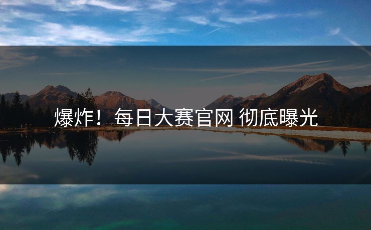 爆炸！每日大赛官网 彻底曝光