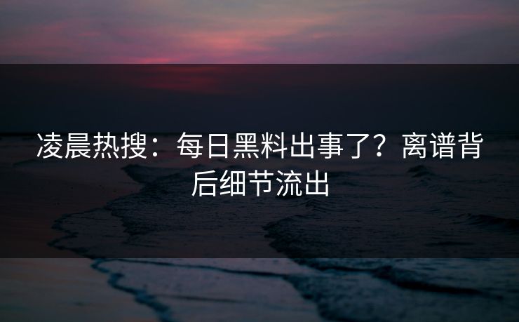 凌晨热搜：每日黑料出事了？离谱背后细节流出