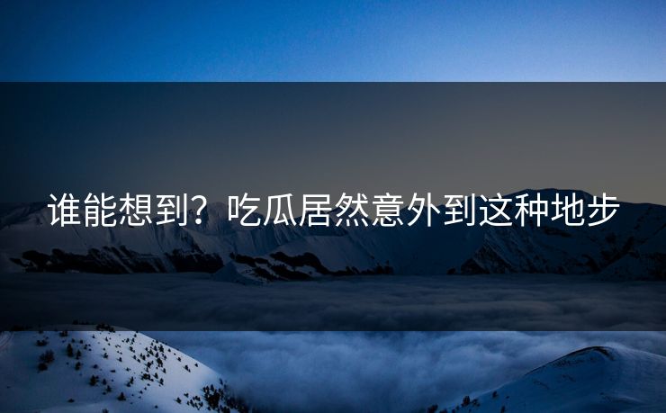 谁能想到？吃瓜居然意外到这种地步