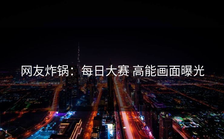 网友炸锅：每日大赛 高能画面曝光
