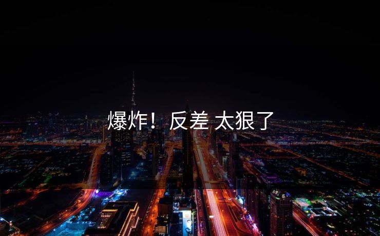 爆炸！反差 太狠了