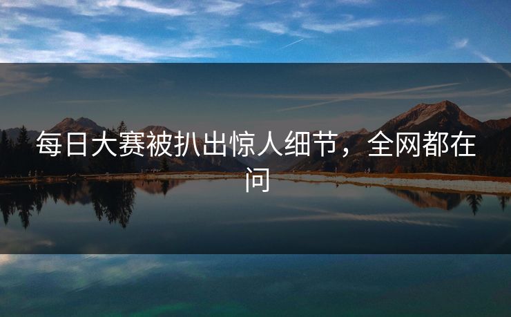 每日大赛被扒出惊人细节，全网都在问