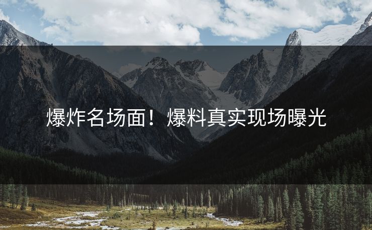 爆炸名场面！爆料真实现场曝光