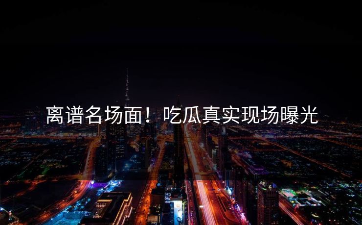 离谱名场面！吃瓜真实现场曝光