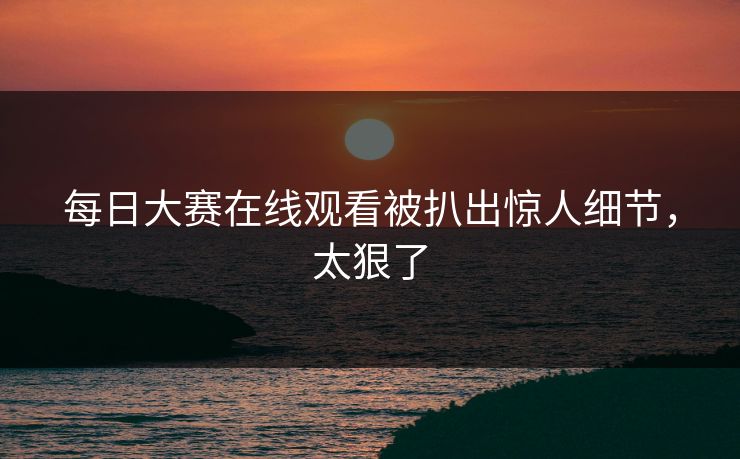 每日大赛在线观看被扒出惊人细节，太狠了