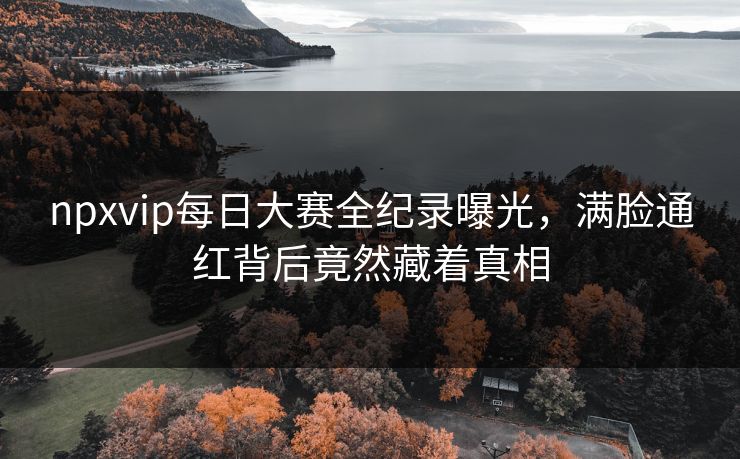 npxvip每日大赛全纪录曝光，满脸通红背后竟然藏着真相