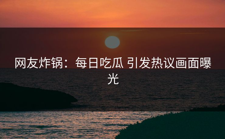 网友炸锅：每日吃瓜 引发热议画面曝光