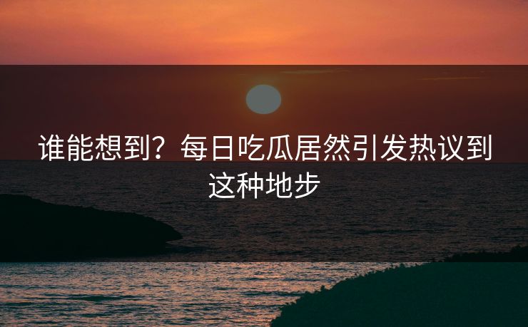 谁能想到？每日吃瓜居然引发热议到这种地步