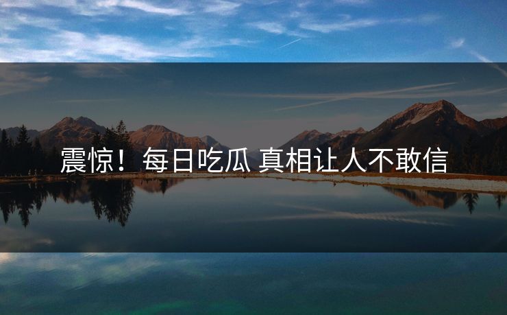 震惊！每日吃瓜 真相让人不敢信