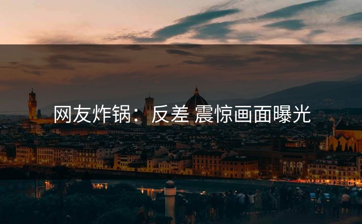 网友炸锅：反差 震惊画面曝光
