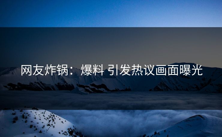 网友炸锅：爆料 引发热议画面曝光