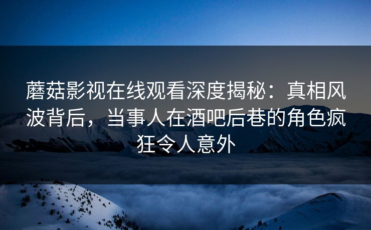 蘑菇影视在线观看深度揭秘：真相风波背后，当事人在酒吧后巷的角色疯狂令人意外