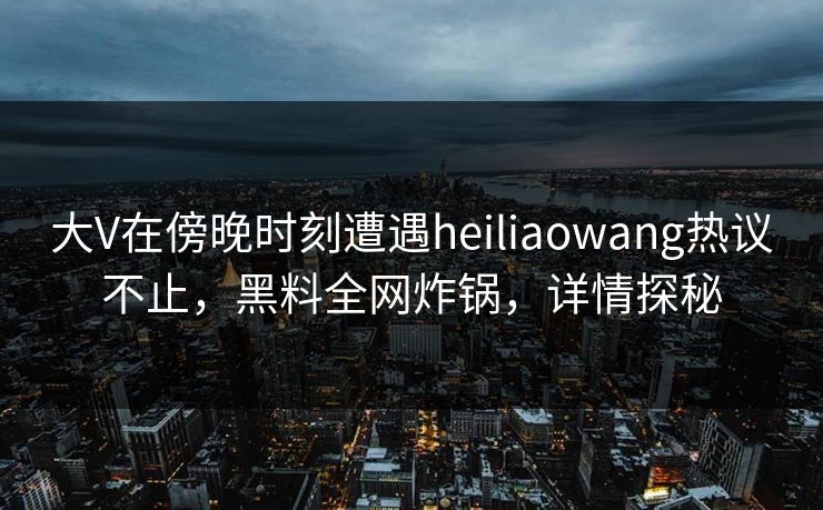 大V在傍晚时刻遭遇heiliaowang热议不止，黑料全网炸锅，详情探秘