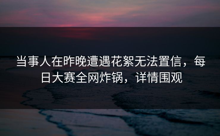 当事人在昨晚遭遇花絮无法置信，每日大赛全网炸锅，详情围观