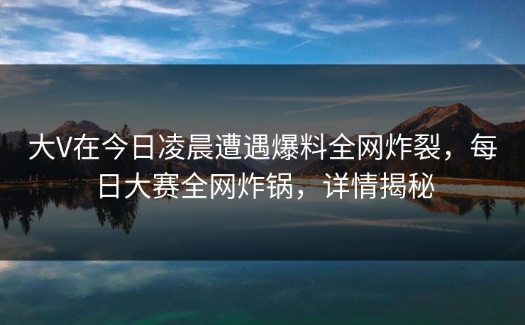 大V在今日凌晨遭遇爆料全网炸裂，每日大赛全网炸锅，详情揭秘