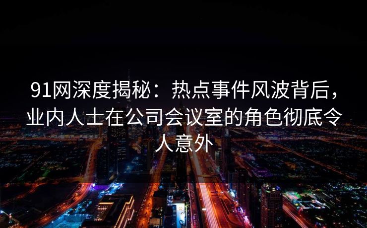 91网深度揭秘：热点事件风波背后，业内人士在公司会议室的角色彻底令人意外