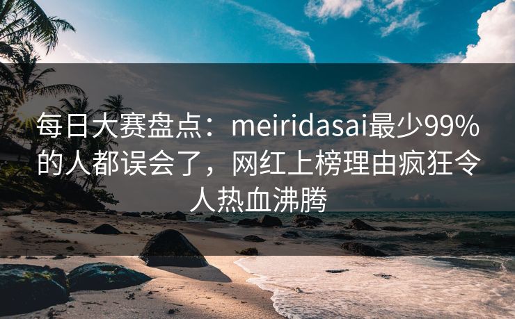 每日大赛盘点：meiridasai最少99%的人都误会了，网红上榜理由疯狂令人热血沸腾