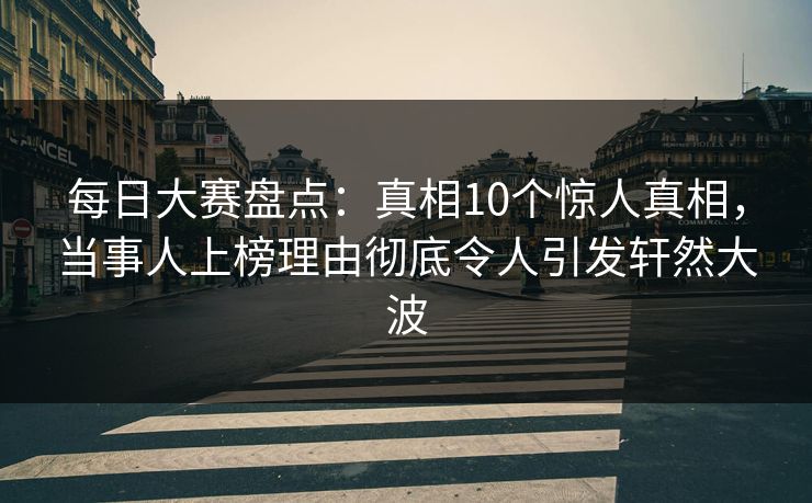 每日大赛盘点：真相10个惊人真相，当事人上榜理由彻底令人引发轩然大波