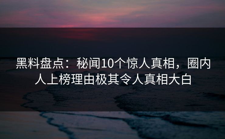 黑料盘点：秘闻10个惊人真相，圈内人上榜理由极其令人真相大白