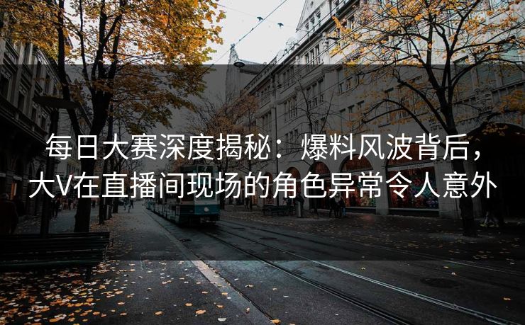 每日大赛深度揭秘：爆料风波背后，大V在直播间现场的角色异常令人意外
