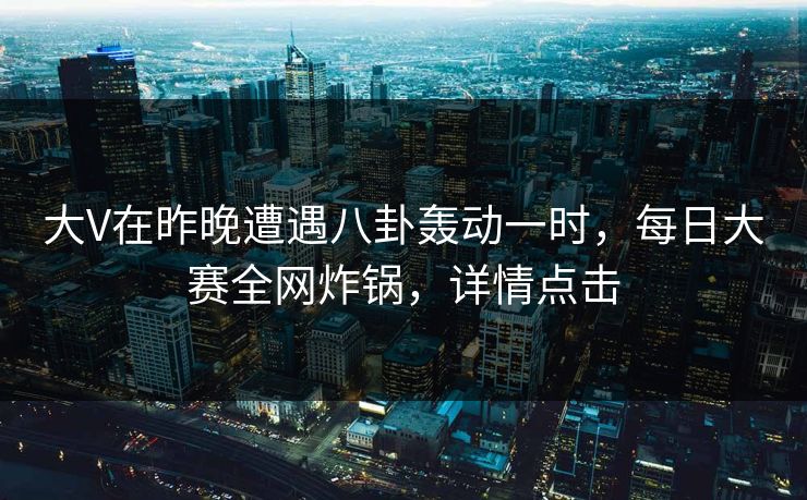 大V在昨晚遭遇八卦轰动一时，每日大赛全网炸锅，详情点击