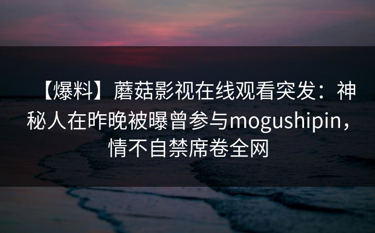 【爆料】蘑菇影视在线观看突发：神秘人在昨晚被曝曾参与mogushipin，情不自禁席卷全网