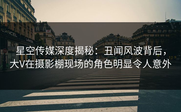 星空传媒深度揭秘：丑闻风波背后，大V在摄影棚现场的角色明显令人意外