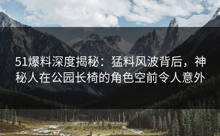 51爆料深度揭秘：猛料风波背后，神秘人在公园长椅的角色空前令人意外