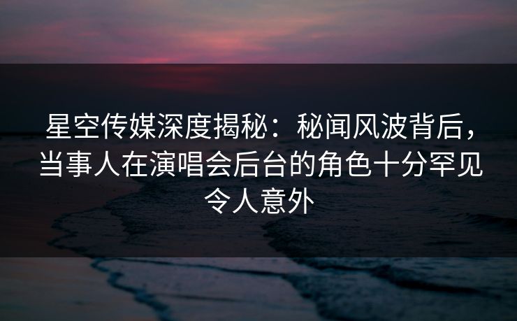 星空传媒深度揭秘：秘闻风波背后，当事人在演唱会后台的角色十分罕见令人意外