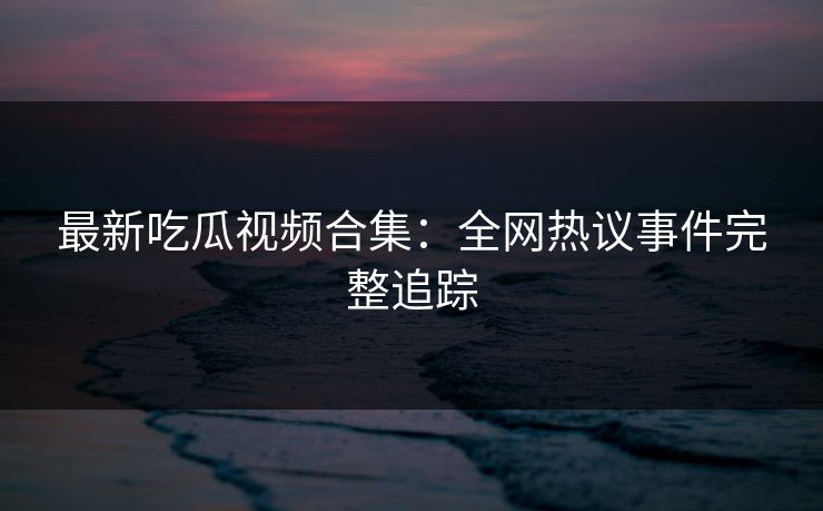 最新吃瓜视频合集:全网热议事件完整追踪 最新吃瓜视频合集:全网热议事件完整追踪