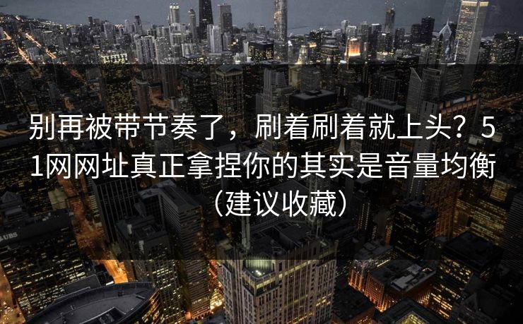 别再被带节奏了,刷着刷着就上头?51网网址真正拿捏你的其实是音量均衡(建议收藏) 别再被带节奏了,刷着刷着就上头?51网网址真正拿捏你的其实是音量均衡(建议收藏)