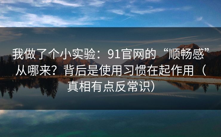 我做了个小实验：91官网的“顺畅感”从哪来？背后是使用习惯在起作用（真相有点反常识）