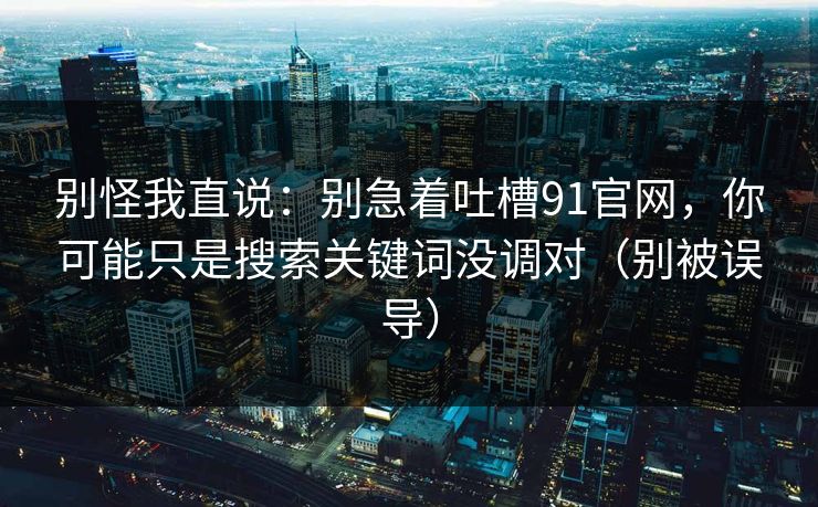 别怪我直说：别急着吐槽91官网，你可能只是搜索关键词没调对（别被误导）