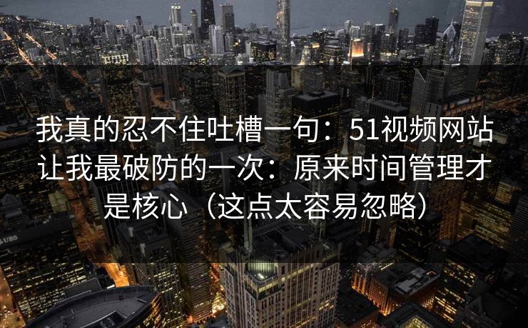我真的忍不住吐槽一句：51视频网站让我最破防的一次：原来时间管理才是核心（这点太容易忽略）