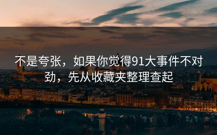 不是夸张,如果你觉得91大事件不对劲,先从收藏夹整理查起 不是夸张,如果你觉得91大事件不对劲,先从收藏夹整理查起