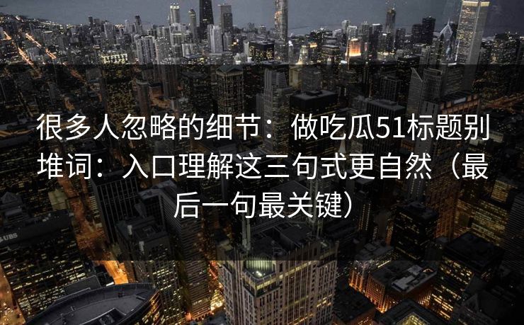 很多人忽略的细节：做吃瓜51标题别堆词：入口理解这三句式更自然（最后一句最关键）
